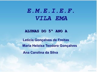 E.M.E.I.E.F.
    VILA EMA
 ALUNAS DO 5º ANO A

Letícia Gonçalves de Freitas
Maria Heloisa Teodoro Gonçalves

Ana Carolina da Silva
 
