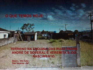 O QUE TEMOS HOJE:
 12




 10




 8


                                                       Coluna 1
 6                                                     Coluna 2
                                                       Coluna 3



 4


      TERRENO NA ESQUINA DAS RUAS PADRE
 2
       ANDRÉ DE SOVERAL E HEREMITA S. DO
 0
                 NASCIMENTO.
          Linha 1        Linha 2   Linha 3   Linha 4
      Bairro; Vila Ema
      São Vicente - SP
 