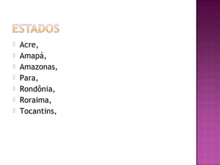    Acre,
   Amapá,
   Amazonas,
   Para,
   Rondônia,
   Roraima,
   Tocantins,
 