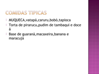    MUQUECA,vatapá,caruru,bobó,tapioca
   Torta de pirarucu,pudim de tambaqui e doce
    á
   Base de guaraná,macaxeira,banana e
    maracujá
 