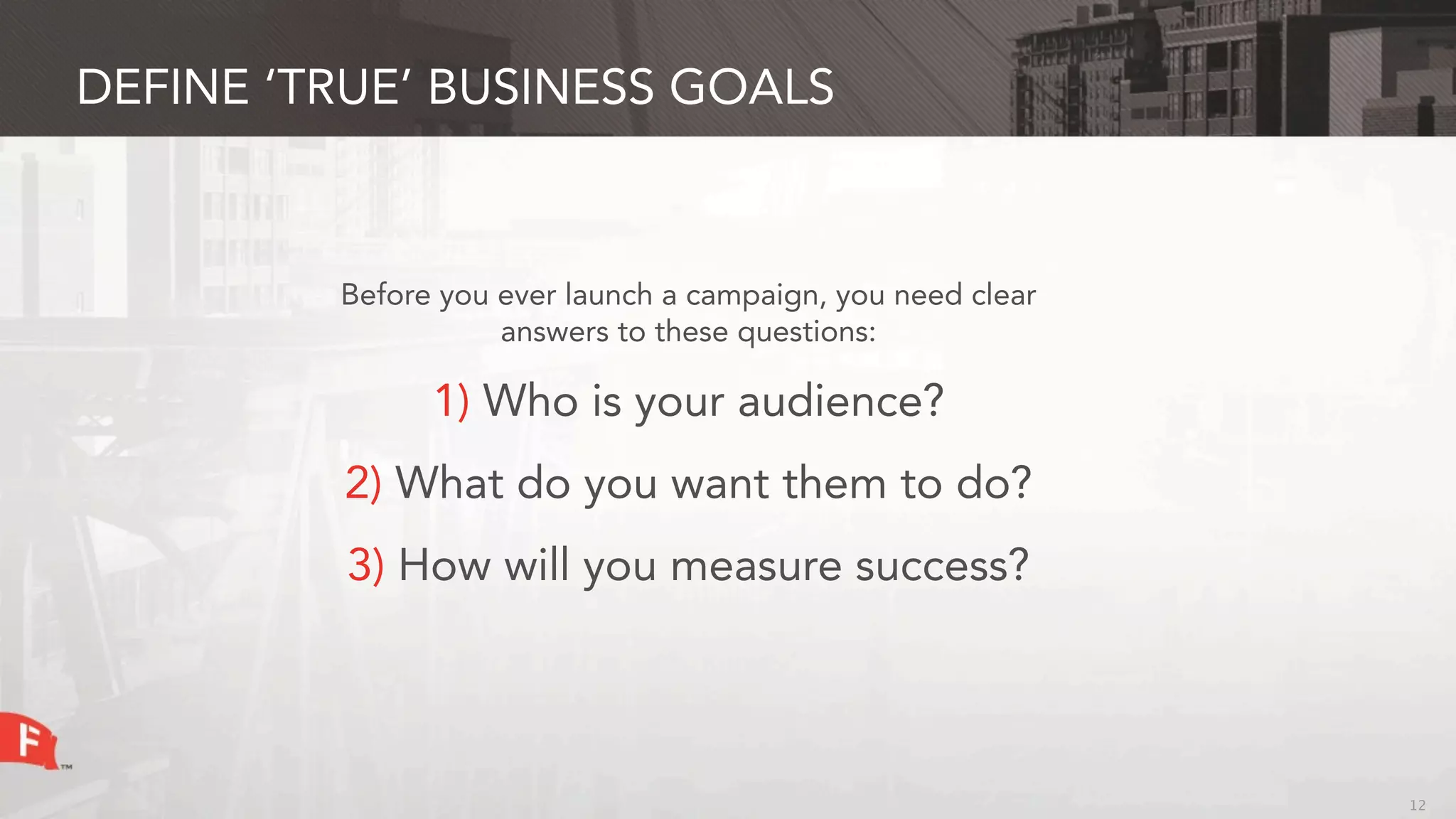 DEFINE ‘TRUE’ BUSINESS GOALS



         Before you ever launch a campaign, you need clear
                    answers to these questions:

               1) Who is your audience?
         2) What do you want them to do?
         3) How will you measure success?




                                                             12
 