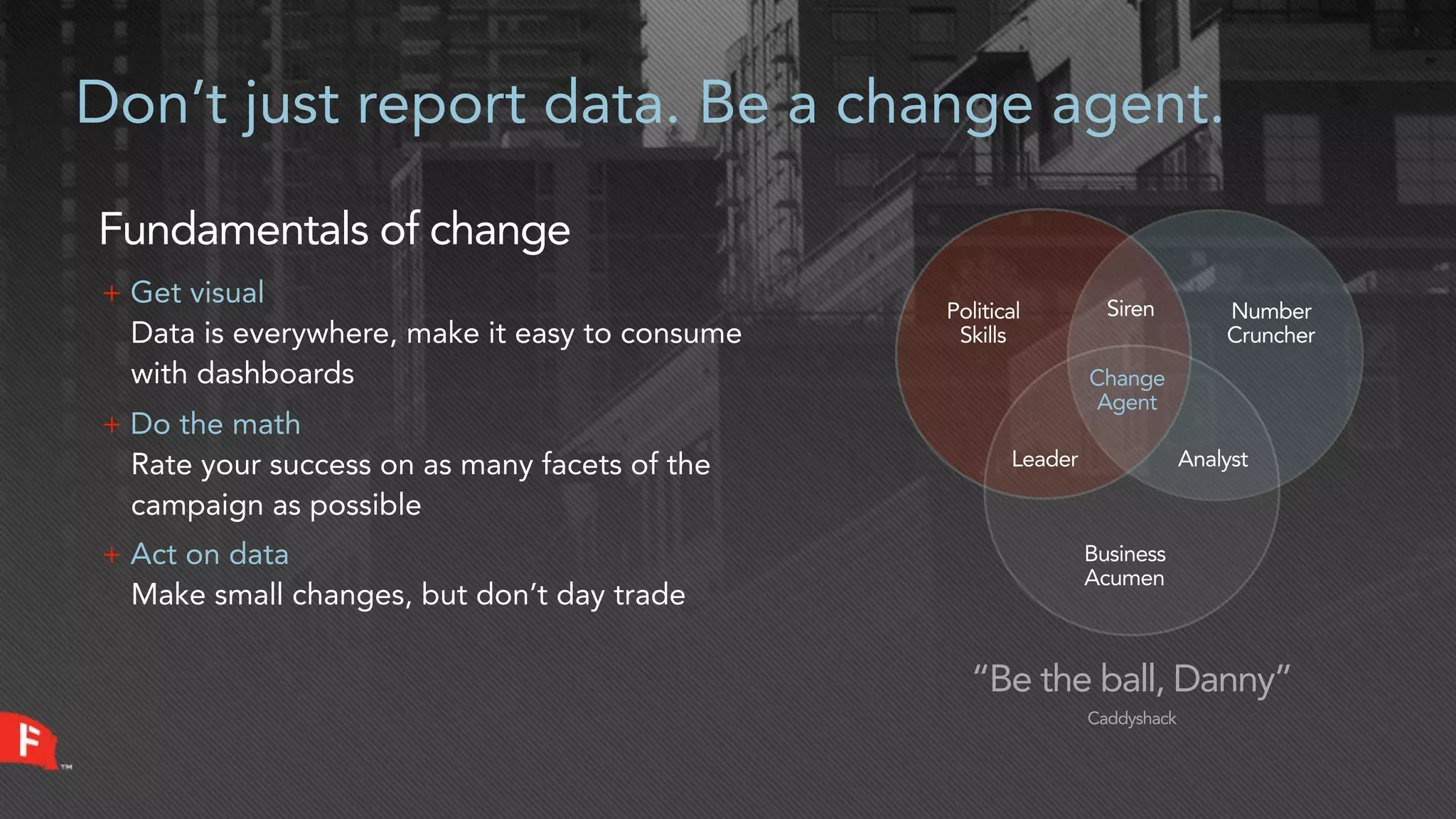 Don’t just report data. Be a change agent.

Fundamentals of change
+ Get visual                                                      Siren
                                                Political                        Number
  Data is everywhere, make it easy to consume    Skills                          Cruncher
  with dashboards                                               Change
                                                                 Agent
+ Do the math
  Rate your success on as many facets of the           Leader                Analyst

  campaign as possible
+ Act on data                                                   Business
                                                                Acumen
  Make small changes, but don’t day trade

                                                  “Be the ball, Danny”
                                                                Caddyshack
 