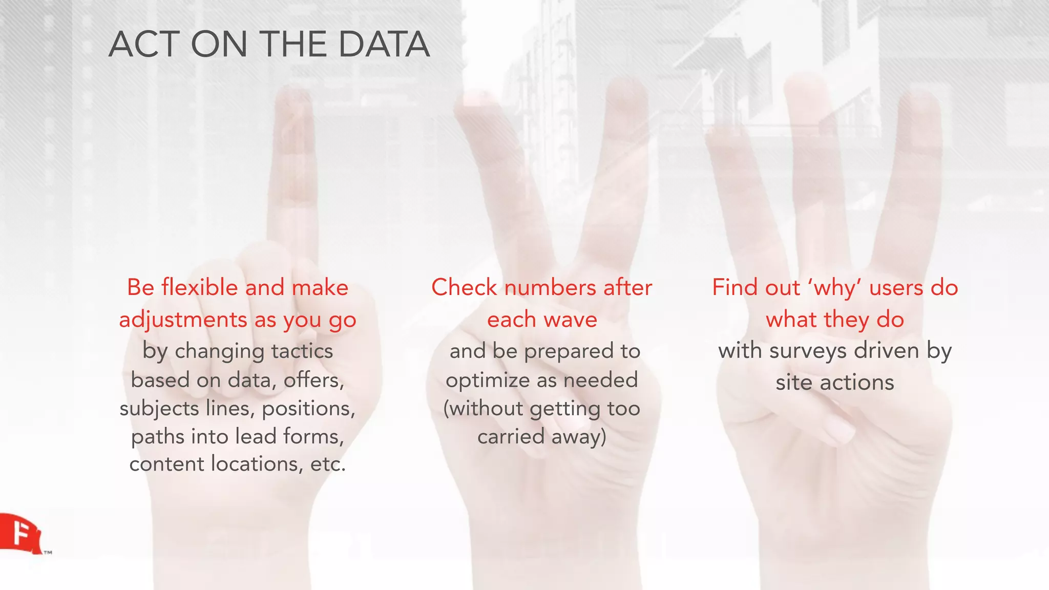 ACT ON THE DATA




 Be flexible and make        Check numbers after     Find out ‘why’ users do
adjustments as you go            each wave                what they do
  by changing tactics          and be prepared to    with surveys driven by
 based on data, offers,       optimize as needed           site actions
subjects lines, positions,    (without getting too
 paths into lead forms,           carried away)
 content locations, etc.
 