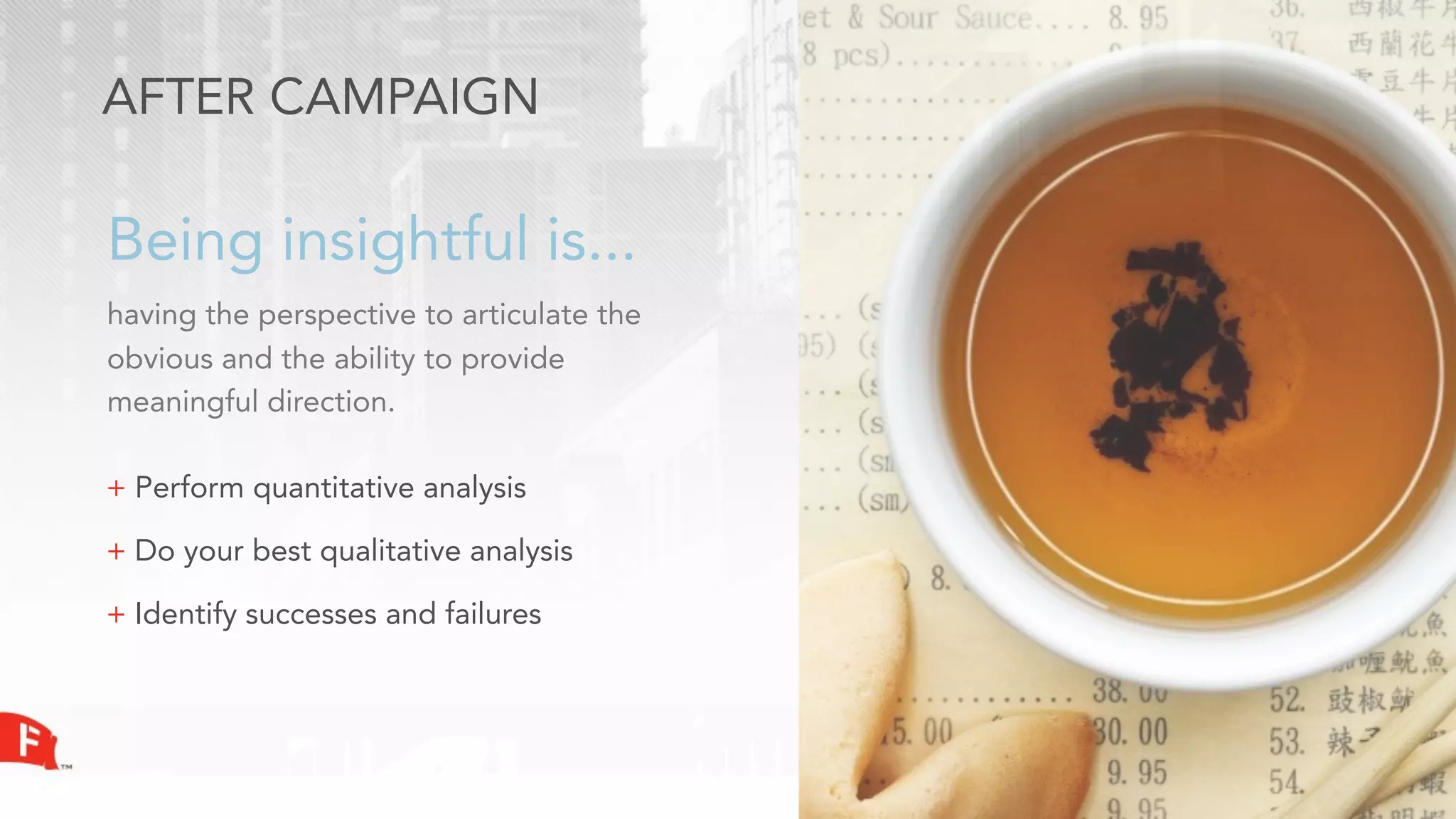 AFTER CAMPAIGN

Being insightful is...
having the perspective to articulate the
obvious and the ability to provide
meaningful direction.

+ Perform quantitative analysis

+ Do your best qualitative analysis

+ Identify successes and failures
 