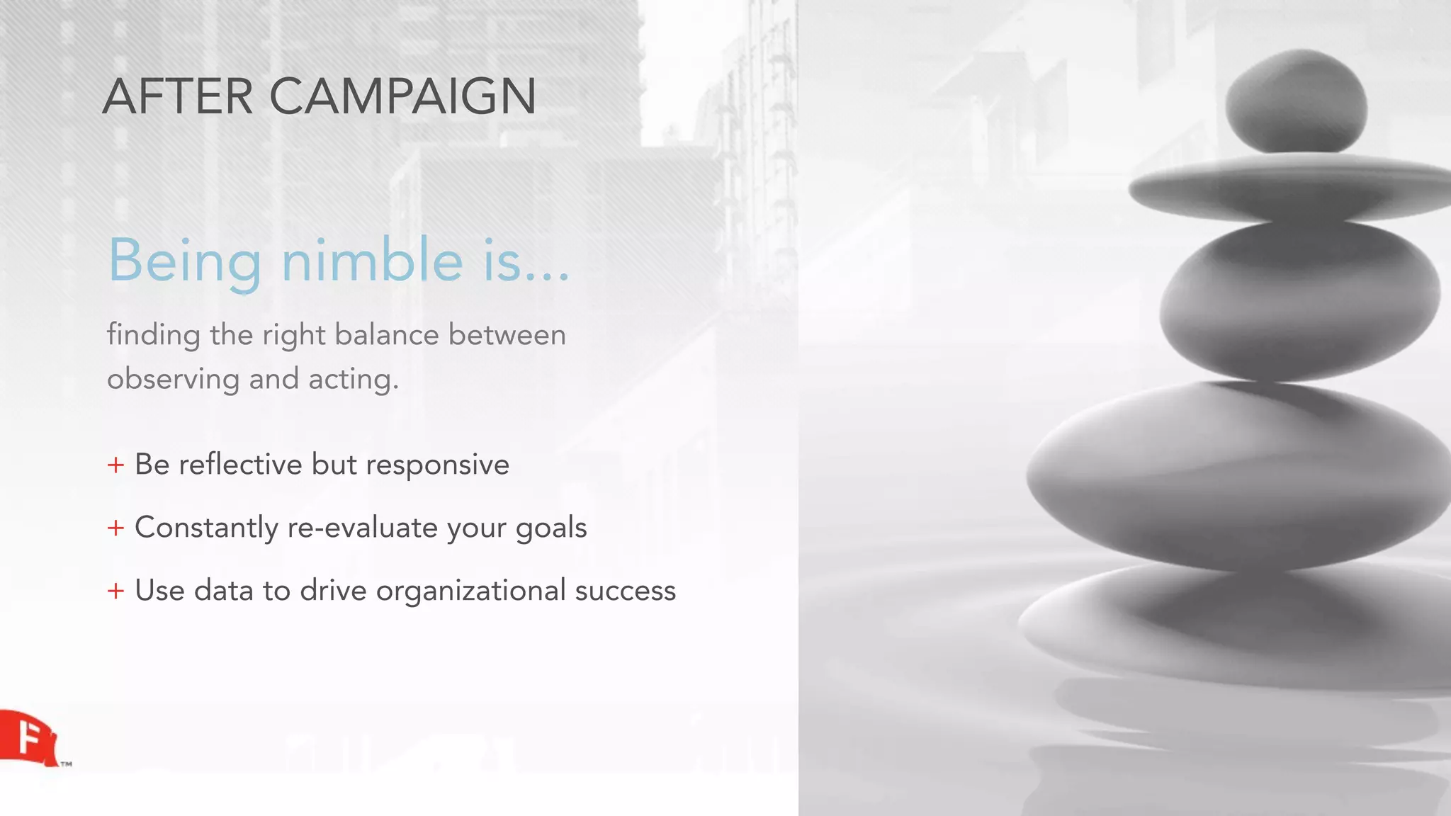 AFTER CAMPAIGN


Being nimble is...
finding the right balance between
observing and acting.

+ Be reflective but responsive

+ Constantly re-evaluate your goals

+ Use data to drive organizational success
 