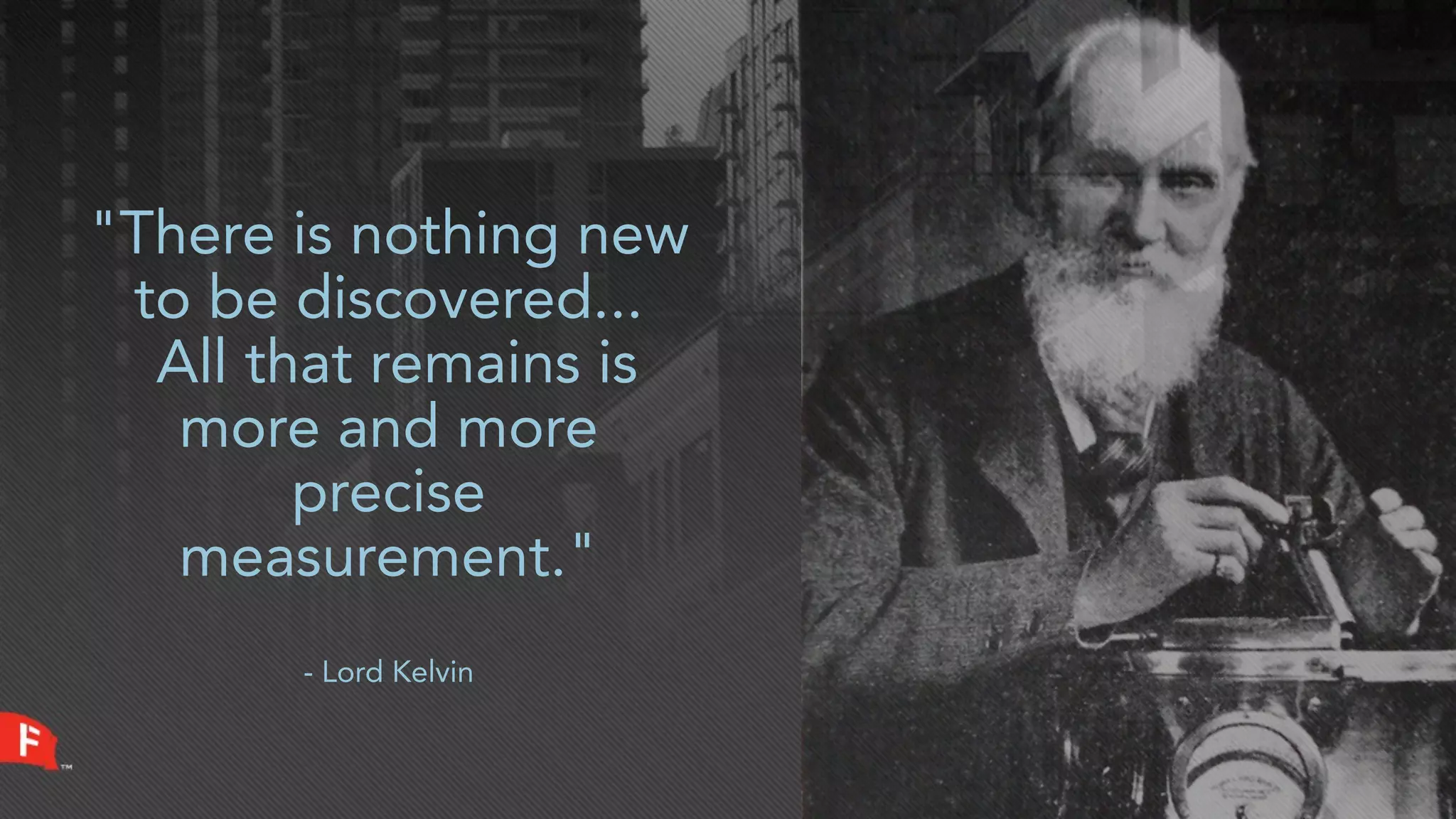 "There is nothing new
 to be discovered...
  All that remains is
   more and more
        precise
   measurement."
       - Lord Kelvin
 