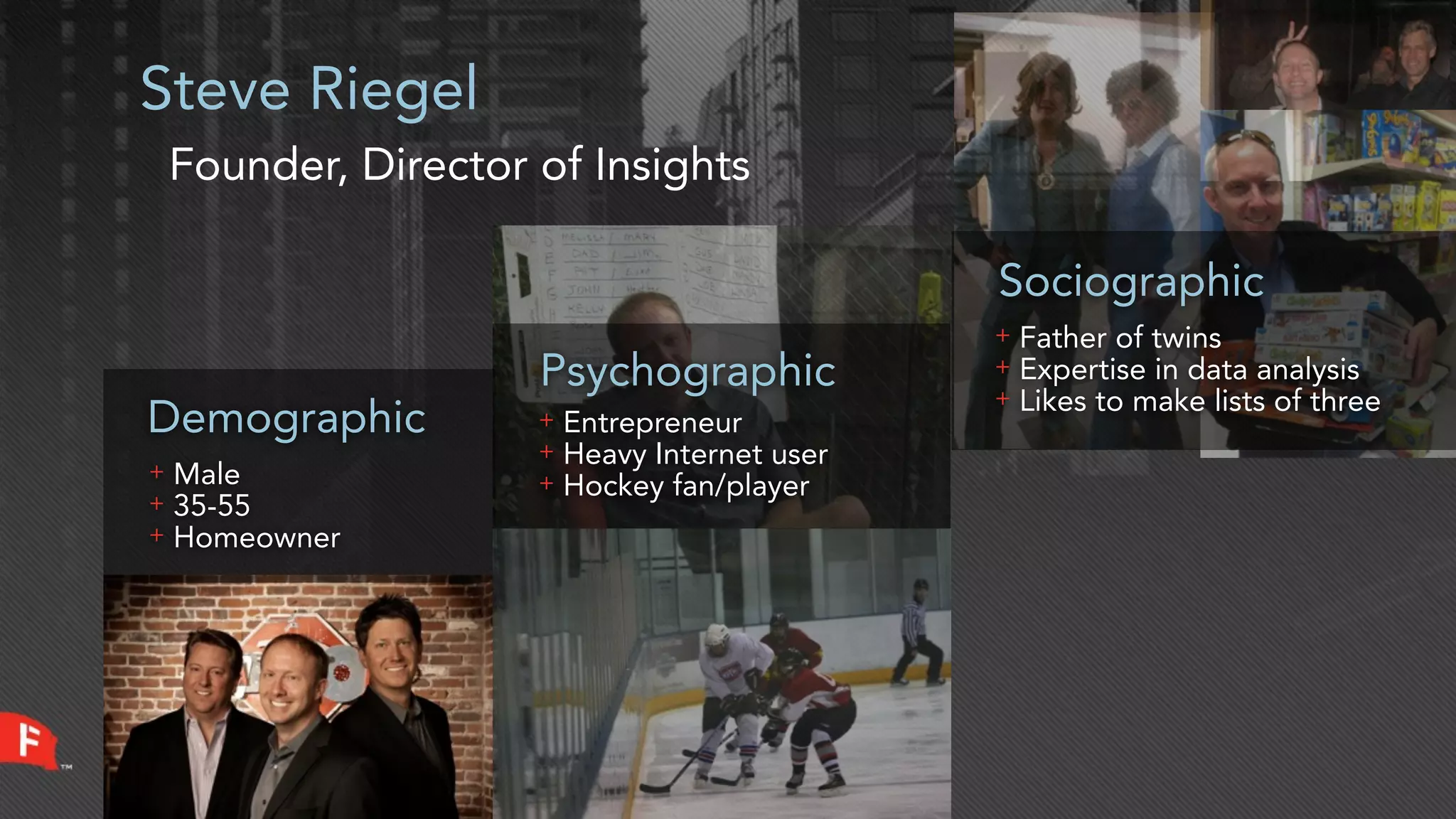Steve Riegel
    Founder, Director of Insights

                                                Sociographic
                                                +   Father of twins
                      Psychographic             +
                                                +
                                                    Expertise in data analysis
                                                    Likes to make lists of three
Demographic           +   Entrepreneur
                      +   Heavy Internet user
+   Male              +   Hockey fan/player
+   35-55
+   Homeowner
 