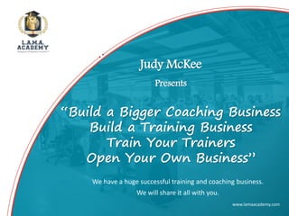www.lamaacademy.com
We have a huge successful training and coaching business.
We will share it all with you.
Judy McKee
Presents
“Build a Bigger Coaching Business
Build a Training Business
Train Your Trainers
Open Your Own Business”
 