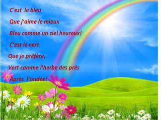 C’est le bleu
Que j’aime le mieux
Bleu comme un ciel heureux!
C’est le vert
Que je préfère,
Vert comme l’herbe des prés
Après l’ondée!
 