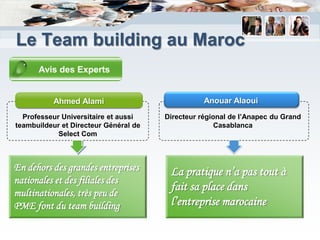 Le Team building au Maroc
      Avis des Experts


           Ahmed Alami                            Anouar Alaoui
  Professeur Universitaire et aussi    Directeur régional de l’Anapec du Grand
teambuildeur et Directeur Général de                  Casablanca
            Select Com



En dehors des grandes entreprises       La pratique n’a pas tout à
nationales et des filiales des
multinationales, très peu de
                                        fait sa place dans
PME font du team building               l’entreprise marocaine
 