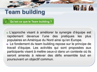 Team building
  Qu’est ce que le Team building ?



  L’approche visant à améliorer la synergie d’équipe est
rapidement devenue l’une des pratiques les plus
populaires en Amérique du Nord ainsi qu’en Europe.
  Le fondement du team building repose sur le principe de
travail d’équipe. Les activités qui sont proposées aux
participants visent à mettre ceux-ci dans un contexte où ils
seront amenés à relever des défis ensemble tout en
poursuivant un objectif commun.
 