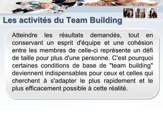 Les activités du Team Building
  Atteindre les résultats demandés, tout en
  conservant un esprit d'équipe et une cohésion
  entre les membres de celle-ci représente un défi
  de taille pour plus d'une personne. C'est pourquoi
  certaines conditions de base de "team building"
  deviennent indispensables pour ceux et celles qui
  cherchent à s'adapter le plus rapidement et le
  plus efficacement possible à cette réalité.
 