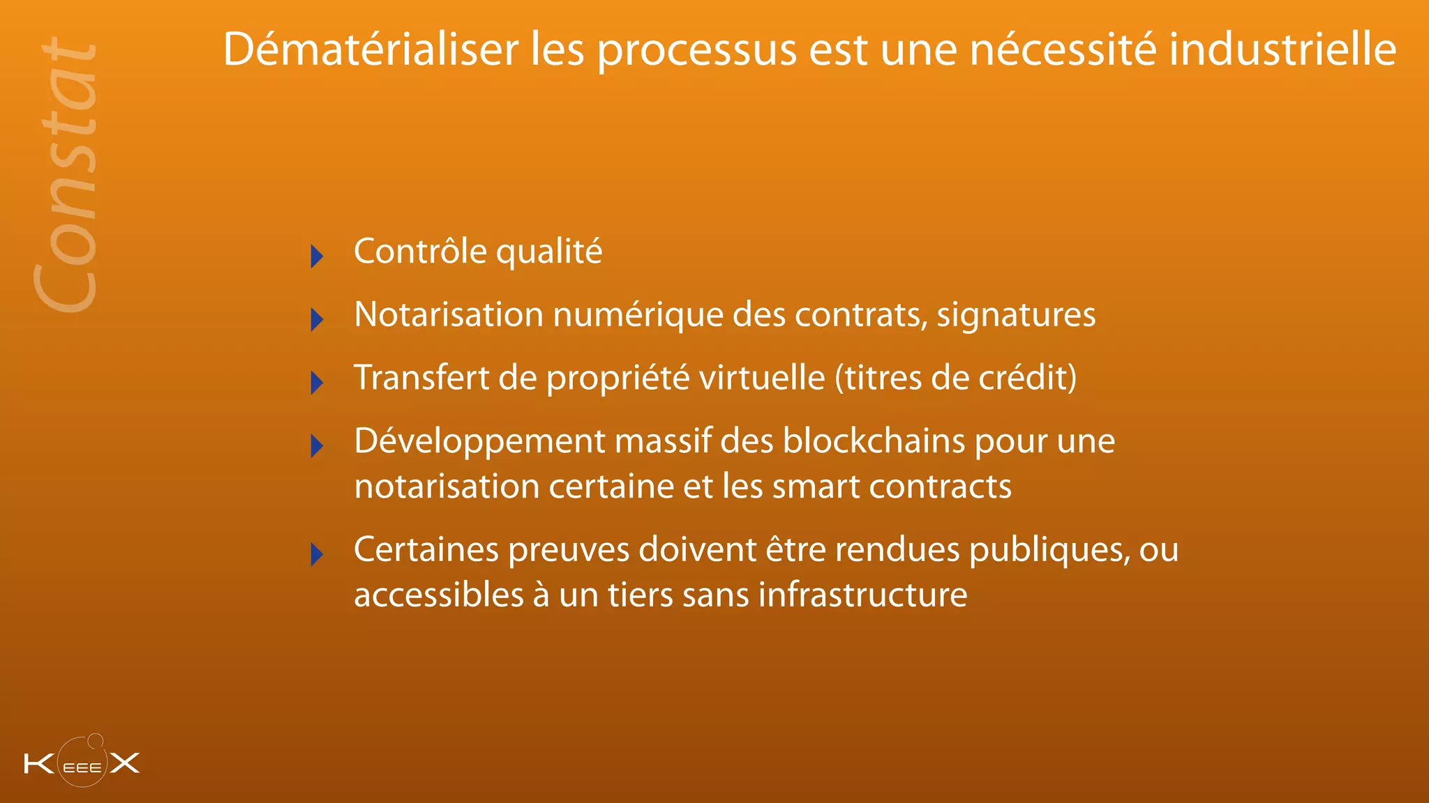 Dématérialiser les processus est une nécessité industrielle
‣ Contrôle qualité
‣ Notarisation numérique des contrats, signatures
‣ Transfert de propriété virtuelle (titres de crédit)
‣ Développement massif des blockchains pour une
notarisation certaine et les smart contracts
‣ Certaines preuves doivent être rendues publiques, ou
accessibles à un tiers sans infrastructure
Constat
 