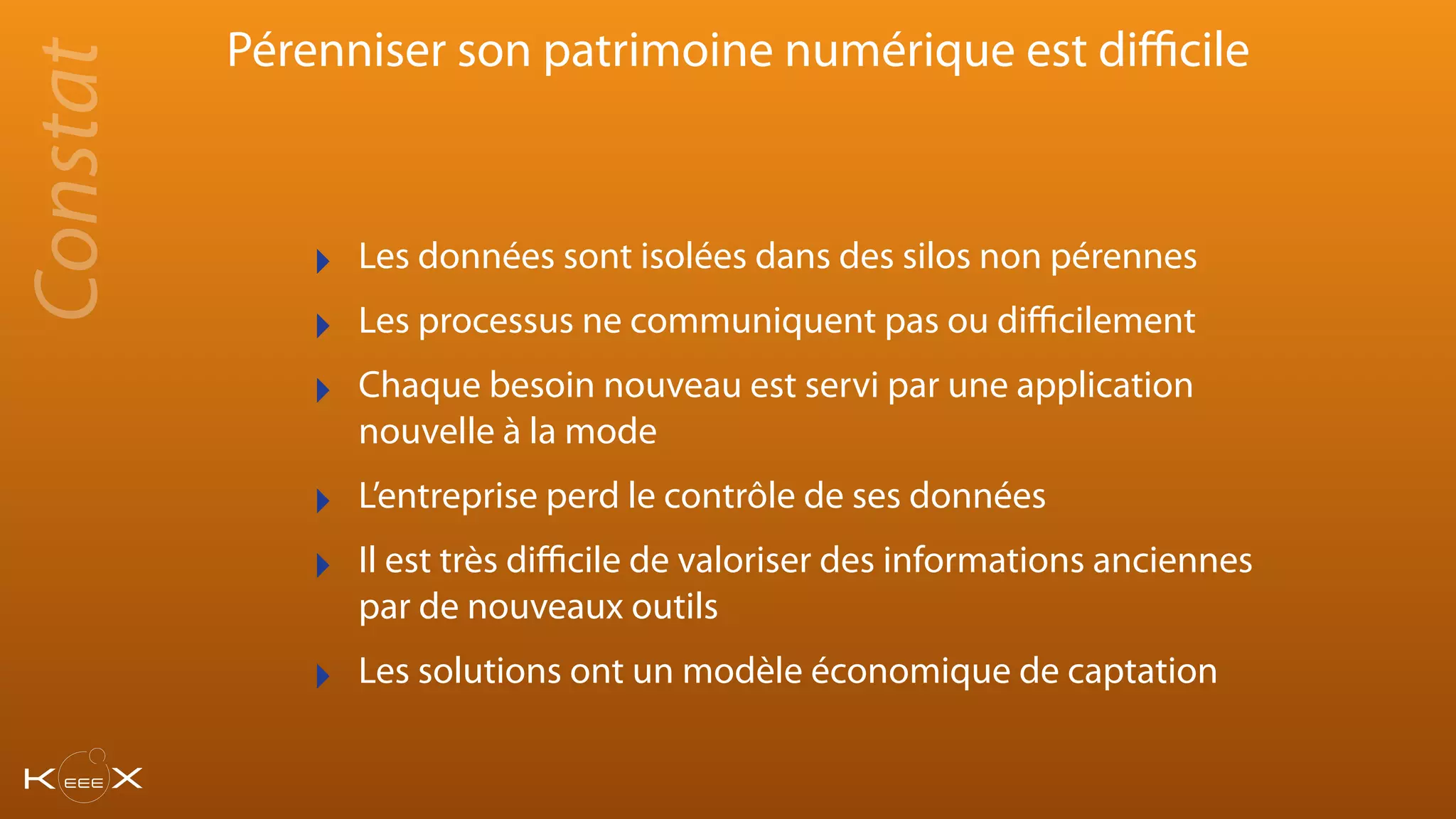 Pérenniser son patrimoine numérique est diﬃcile
‣ Les données sont isolées dans des silos non pérennes
‣ Les processus ne communiquent pas ou diﬃcilement
‣ Chaque besoin nouveau est servi par une application
nouvelle à la mode
‣ L’entreprise perd le contrôle de ses données
‣ Il est très diﬃcile de valoriser des informations anciennes
par de nouveaux outils
‣ Les solutions ont un modèle économique de captation
Constat
 