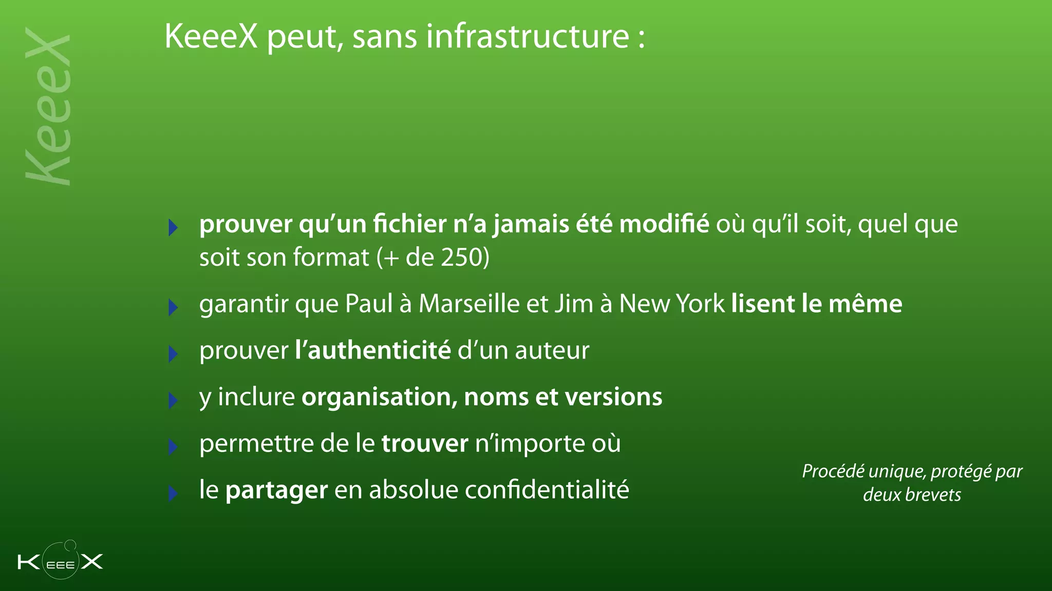 ‣ prouver qu’un fichier n’a jamais été modifié où qu’il soit, quel que
soit son format (+ de 250)
‣ garantir que Paul à Marseille et Jim à New York lisent le même
‣ prouver l’authenticité d’un auteur
‣ y inclure organisation, noms et versions
‣ permettre de le trouver n’importe où
‣ le partager en absolue confidentialité
KeeeX peut, sans infrastructure :
KeeeX
Procédé unique, protégé par
deux brevets
 