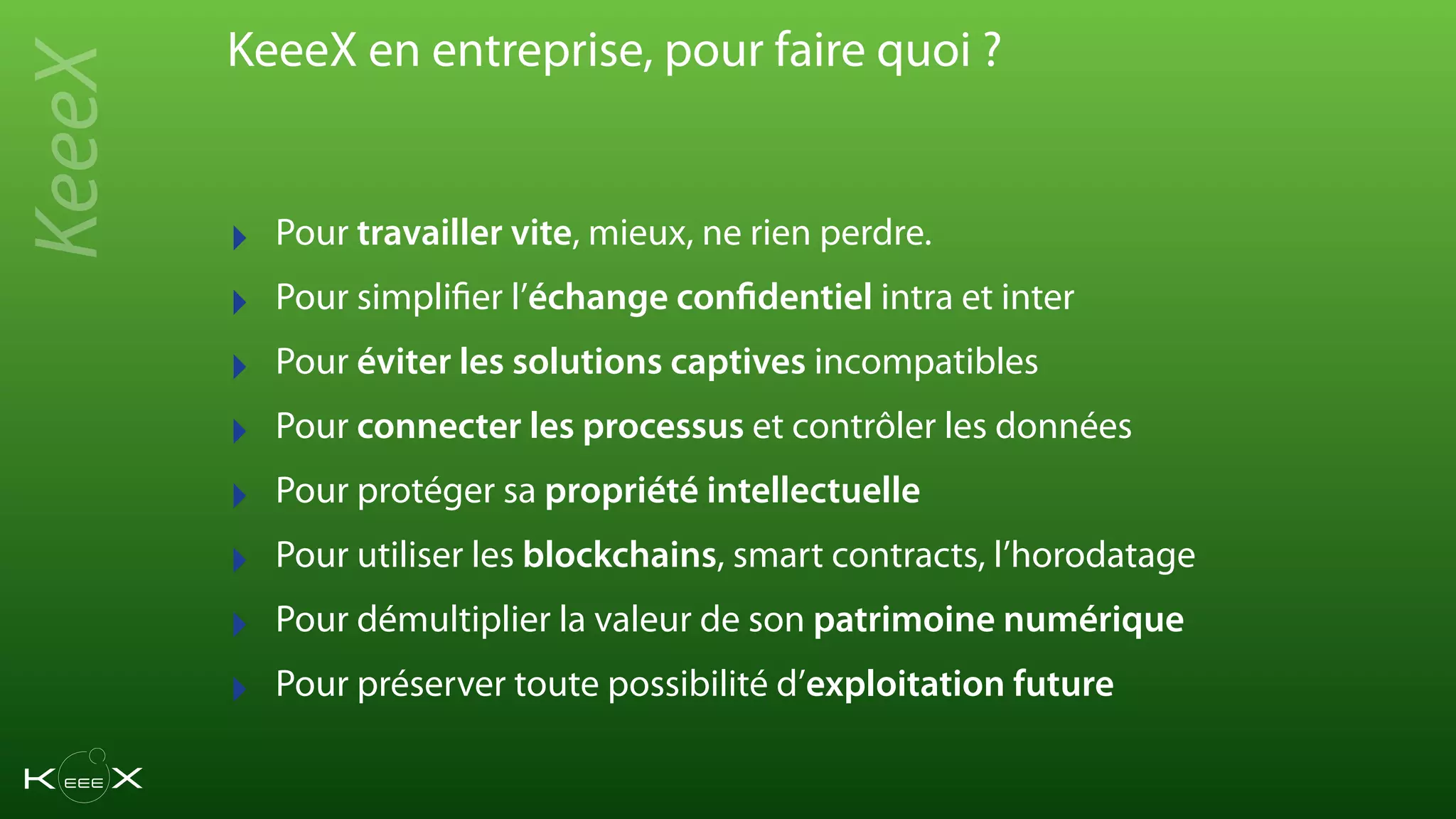 KeeeX en entreprise, pour faire quoi ?
‣ Pour travailler vite, mieux, ne rien perdre.
‣ Pour simplifier l’échange confidentiel intra et inter
‣ Pour éviter les solutions captives incompatibles
‣ Pour connecter les processus et contrôler les données
‣ Pour protéger sa propriété intellectuelle
‣ Pour utiliser les blockchains, smart contracts, l’horodatage
‣ Pour démultiplier la valeur de son patrimoine numérique
‣ Pour préserver toute possibilité d’exploitation future
KeeeX
 