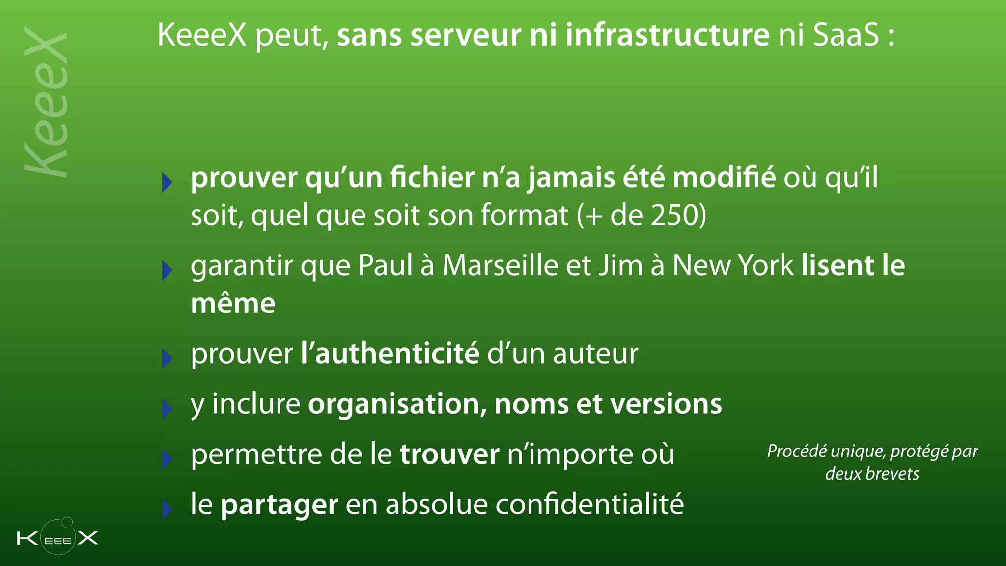‣ prouver qu’un fichier n’a jamais été modifié où qu’il
soit, quel que soit son format (+ de 250)
‣ garantir que Paul à Marseille et Jim à New York lisent le
même
‣ prouver l’authenticité d’un auteur
‣ y inclure organisation, noms et versions
‣ permettre de le trouver n’importe où
‣ le partager en absolue confidentialité
KeeeX peut, sans serveur ni infrastructure ni SaaS :
KeeeX
Procédé unique, protégé par
deux brevets
 
