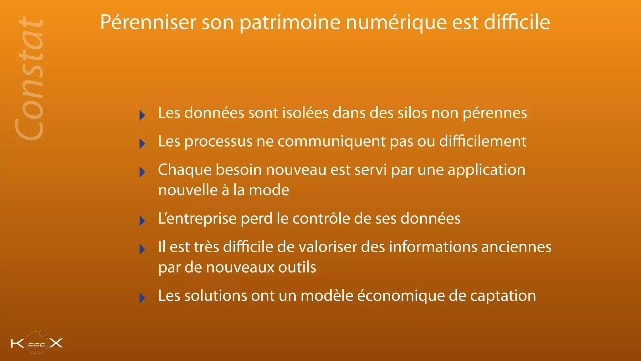 Pérenniser son patrimoine numérique est diﬃcile
‣ Les données sont isolées dans des silos non pérennes
‣ Les processus ne communiquent pas ou diﬃcilement
‣ Chaque besoin nouveau est servi par une application
nouvelle à la mode
‣ L’entreprise perd le contrôle de ses données
‣ Il est très diﬃcile de valoriser des informations anciennes
par de nouveaux outils
‣ Les solutions ont un modèle économique de captation
Constat
 