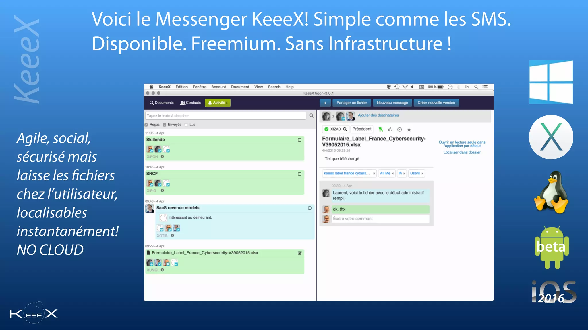 Voici le Messenger KeeeX! Simple comme les SMS.
Disponible. Freemium. Sans Infrastructure !
KeeeX
beta
2016
Agile, social,
sécurisé mais
laisse les ﬁchiers
chez l’utilisateur,
localisables
instantanément!
NO CLOUD
 