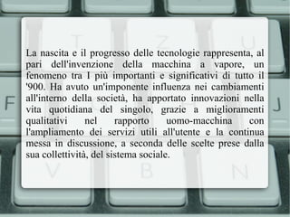 La nascita e il progresso delle tecnologie rappresenta, al pari dell'invenzione della macchina a vapore, un fenomeno tra I più importanti e significativi di tutto il '900. Ha avuto un'imponente influenza nei cambiamenti all'interno della società, ha apportato innovazioni nella vita quotidiana del singolo, grazie a miglioramenti qualitativi nel rapporto uomo-macchina con l'ampliamento dei servizi utili all'utente e la continua messa in discussione, a seconda delle scelte prese dalla sua collettività, del sistema sociale. 