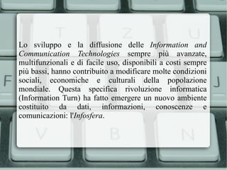 Lo sviluppo e la diffusione delle  Information and Communication Technologies  sempre più avanzate, multifunzionali e di facile uso, disponibili a costi sempre più bassi, hanno contribuito a modificare molte condizioni sociali, economiche e culturali della popolazione mondiale. Questa specifica rivoluzione informatica (Information Turn) ha fatto emergere un nuovo ambiente costituito da dati, informazioni, conoscenze e comunicazioni: l' Infosfera . 