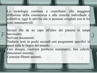 La tecnologia continua a contribuire alla maggiore diffusione della conoscenza e alla crescita individuale e collettiva; oggi le attività che si possono svoglere con le Ict sono innumerevoli: Inviare file da un capo all'altro del pianeta in tempi brevissimi; 