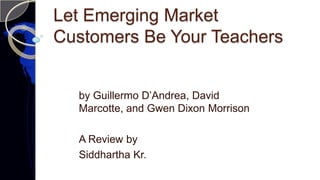 Let Emerging Market
Customers Be Your Teachers
by Guillermo D’Andrea, David
Marcotte, and Gwen Dixon Morrison
A Review by
Siddhartha Kr.
 