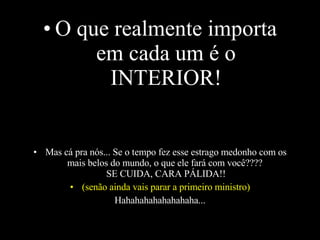 O que realmente importa em cada um é o INTERIOR! Mas cá pra nós... Se o tempo fez esse estrago medonho com os mais belos do mundo, o que ele fará com você????  SE CUIDA, CARA PÁLIDA!! (senão ainda vais parar a primeiro ministro) Hahahahahahahahaha... 