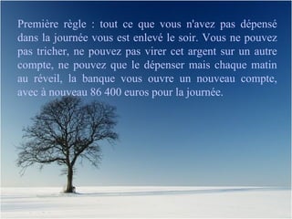 Première règle : tout ce que vous n'avez pas dépensé dans la journée vous est enlevé le soir. Vous ne pouvez pas tricher, ne pouvez pas virer cet argent sur un autre compte, ne pouvez que le dépenser mais chaque matin au réveil, la banque vous ouvre un nouveau compte, avec à nouveau 86 400 euros pour la journée. 