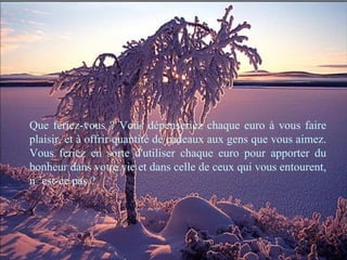 Que feriez-vous ? Vous dépenseriez chaque euro à vous faire plaisir, et à offrir quantité de cadeaux aux gens que vous aimez. Vous feriez en sorte d'utiliser chaque euro pour apporter du bonheur dans votre vie et dans celle de ceux qui vous entourent, n ’est-ce pas ? 