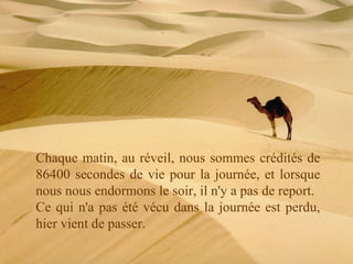 Chaque matin, au réveil, nous sommes crédités de 86400 secondes de vie pour la journée, et lorsque nous nous endormons le soir, il n'y a pas de report. Ce qui n'a pas été vécu dans la journée est perdu, hier vient de passer. 
