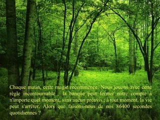 Chaque matin, cette magie recommence. Nous jouons avec cette règle incontournable : la banque peut fermer notre compte à n'importe quel moment, sans aucun préavis ; à tout moment, la vie peut s'arrêter. Alors que faisons-nous de nos 86400 secondes quotidiennes ? 