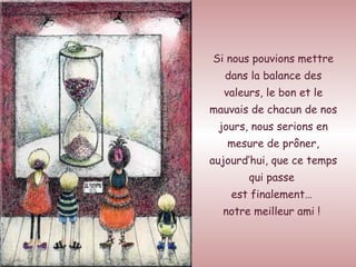 Si nous pouvions mettre dans la balance des valeurs, le bon et le mauvais de chacun de nos jours, nous serions en mesure de prôner, aujourd’hui, que ce temps qui passe  est finalement…  notre meilleur ami !   