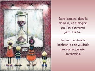 Dans la peine, dans le malheur, on s’imagine  que l’on n’en verra  jamais la fin.  Par contre, dans le bonheur, on ne voudrait pas que la journée  se termine. 