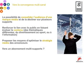 Vers la convergence multi-canal La possibilité de  consolider l’audience d’une marque média  et de la décliner sur plusieurs supports Renforcer le lien avec le public en faisant évoluer le  contenu  (des thématiques différentes, du divertissement au sport, ou à l’information) Proposer les moyens d’optimiser le  stratégie média  des annonceurs Vers un abonnement multi-supports ? 