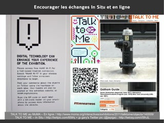 Encourager les échanges In Situ et en ligne

TALK TO ME au MoMA – En ligne / http://www.moma.org/interactives/exhibitions/2011/talktome/objects/140009/
TALK TO ME – In Situ / http://twitpic.com/65lihj + jp gary's Twitter pic (@jepiga) : http://twicsy.com/i/5fnJL

 