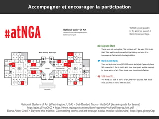 Accompagner et encourager la participation

National Gallery of Art (Washington, USA) - Self-Guided Tours - #atNGA (A new guide for teens)
http://goo.gl/tygOhZ + http://www.nga.gov/content/dam/ngaweb/visit/pdf/teenguide.pdf
Dana Allen-Greil > Beyond the #selfie: Connecting teens and art through social media (slideshare) http://goo.gl/xrgKzp

 