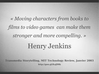 « Moving characters from books to
films to video games can make them
stronger and more compelling. »

Henry Jenkins
Transmedia Storytelling, MIT Technology Review, Janvier 2003
http://goo.gl/KajD0k

 
