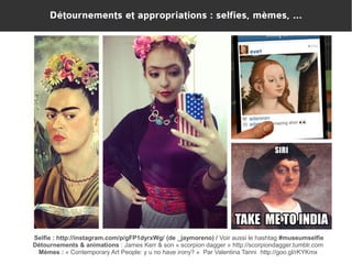 Détournements et appropriations : selfies, mèmes, ...

Selfie : http://instagram.com/p/gFP1dyrxWg/ (de _jaymoreno) / Voir aussi le hashtag #museumselfie
Détournements & animations : James Kerr & son « scorpion dagger » http://scorpiondagger.tumblr.com
Mèmes : « Contemporary Art People: y u no have irony? »  Par Valentina Tanni http://goo.gl/rKYKmx

 