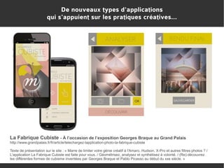 De nouveaux types d'applications
qui s'appuient sur les pratiques créatives...

La Fabrique Cubiste - À l’occasion de l’exposition Georges Braque au Grand Palais
http://www.grandpalais.fr/fr/article/telechargez-lapplication-photo-la-fabrique-cubiste
Texte de présentation sur le site : « Marre de limiter votre génie créatif à l'Amaro, Hudson, X-Pro et autres filtres photos ? /
L'application La Fabrique Cubiste est faite pour vous. / Géométrisez, analysez et synthétisez à volonté. / (Re)-découvrez
les différentes formes de cubisme inventées par Georges Braque et Pablo Picasso au début du xxe siècle. »

 