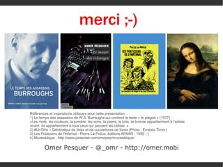 merci ;-)
<

Références et inspirations obliques pour cette présentation :
1) Le temps des assassins de W.S. Burroughs qui contient le texte « le plagiat » (1977) :
«Les mots, les couleurs, la lumière, les sons, la pierre, le bois, le bronze appartiennent à l'artiste
vivant. Ils appartiennent à tous ceux qui peuvent les utiliser. »
2) #UnTitre – Générateur de titres et de couvertures de livres (Photo : Ernesto Timor)
3) Les Praticiens de l'Infernal - Pierre La Police, éditions APAAR - 1992 ;-)
4) Muzeoblique - http://www.pinterest.com/omrpsqr/muzeoblique/

Omer Pesquer - @_omr - http://omer.mobi

 