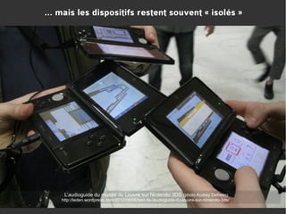 … mais les dispositifs restent souvent « isolés »

L’audioguide du musée du Louvre sur Nintendo 3DS (photo Audrey Defretin)
http://leden.wordpress.com/2012/08/06/test-de-laudioguide-du-louvre-sur-nintendo-3ds/

 