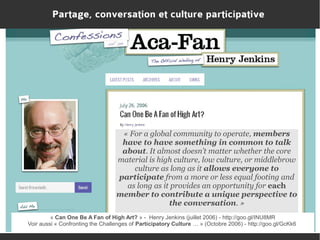 Partage, conversation et culture participative

« For a global community to operate, members
have to have something in common to talk
about. It almost doesn’t matter whether the core
material is high culture, low culture, or middlebrow
culture as long as it allows everyone to
participate from a more or less equal footing and
as long as it provides an opportunity for each
member to contribute a unique perspective to
the conversation. »
« Can One Be A Fan of High Art? » - Henry Jenkins (juillet 2006) - http://goo.gl/INU8MR
Voir aussi « Confronting the Challenges of Participatory Culture … » (Octobre 2006) - http://goo.gl/GcKk6

 