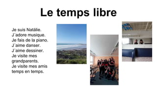 Le temps libre
Je suis Natálie.
J´adore musique.
Je fais de la piano.
J´aime danser.
J´aime dessiner.
Je visite mes
grandparents.
Je visite mes amis
temps en temps.
 