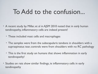 To Add to the confusion...
•   A recent study by Millar, et al in AJSM 2010 noted that in early human
    tendinopathy, inflammatory cells are indeed present!

    •   These included mast cells and macrophages

    •   The samples were from the subscapularis tendons in shoulders with a
        supraspinatus tear, controls were from shoulders with no RC pathology

    •   This is the first study on humans that shows inflammation in early
        tendinopathy!

•   Studies on rats show similar findings, ie inflammatory cells in early
    tendinopathy
 