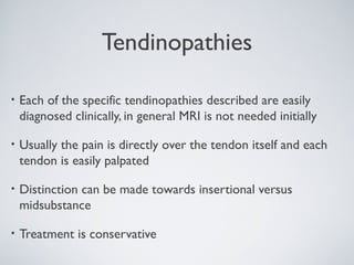 Tendinopathies

•   Each of the specific tendinopathies described are easily
    diagnosed clinically, in general MRI is not needed initially

•   Usually the pain is directly over the tendon itself and each
    tendon is easily palpated

•   Distinction can be made towards insertional versus
    midsubstance

•   Treatment is conservative
 