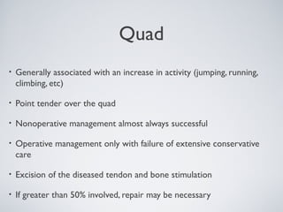 Quad
•   Generally associated with an increase in activity (jumping, running,
    climbing, etc)

•   Point tender over the quad

•   Nonoperative management almost always successful

•   Operative management only with failure of extensive conservative
    care

•   Excision of the diseased tendon and bone stimulation

•   If greater than 50% involved, repair may be necessary
 