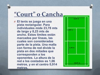 O El tenis se juega en una
pista rectangular. Para
individuales mide 23,78 mts
de largo y 8,23 mts de
ancho. Estos límites están
marcados por líneas, las
cuales son consideradas
parte de la pista. Una malla
con forma de red divide la
pista en dos mitades que
corresponden a los
oponentes. La altura de la
red a los costados es 1,06
metros, y en el centro 0,914
metros.
“Court” o Cancha
 