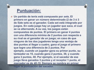 Puntuación:
O Un partido de tenis está compuesto por sets. El
primero en ganar un número determinado (2 de 3 ó 3
de 5)de sets es el ganador. Cada set está integrado por
juegos. En cada juego hay un jugador que saca, el cual
se va alternando. A su vez, los juegos están
compuestos de puntos. El primero en ganar 4 puntos
con una diferencia mínima de 2 puntos con respecto a
su rival es el ganador de un juego; en caso de que
ninguno de los dos jugadores tenga una ventaja de
dos puntos al llegar a cuatro, gana el juego el primero
que logre una diferencia de 2 puntos. Por
ejemplo, cuando un jugador gana su primer punto, su
tanteador es 15, cuando gana 2 puntos, 30, y cuando
gana 3 puntos, 40. Por ejemplo, si el sacador de ese
juego lleva ganados 3 puntos y el receptor 1 punto, el
marcador es de 40-15. Siempre se nombra en primer
lugar la puntuación del sacador.
 