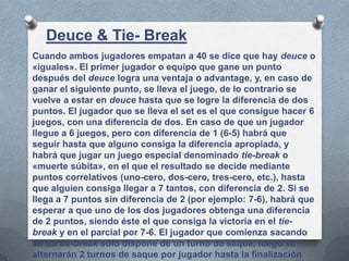 Cuando ambos jugadores empatan a 40 se dice que hay deuce o
«iguales». El primer jugador o equipo que gane un punto
después del deuce logra una ventaja o advantage, y, en caso de
ganar el siguiente punto, se lleva el juego, de lo contrario se
vuelve a estar en deuce hasta que se logre la diferencia de dos
puntos. El jugador que se lleva el set es el que consigue hacer 6
juegos, con una diferencia de dos. En caso de que un jugador
llegue a 6 juegos, pero con diferencia de 1 (6-5) habrá que
seguir hasta que alguno consiga la diferencia apropiada, y
habrá que jugar un juego especial denominado tie-break o
«muerte súbita», en el que el resultado se decide mediante
puntos correlativos (uno-cero, dos-cero, tres-cero, etc.), hasta
que alguien consiga llegar a 7 tantos, con diferencia de 2. Si se
llega a 7 puntos sin diferencia de 2 (por ejemplo: 7-6), habrá que
esperar a que uno de los dos jugadores obtenga una diferencia
de 2 puntos, siendo éste el que consiga la victoria en el tie-
break y en el parcial por 7-6. El jugador que comienza sacando
en un tie-break sólo dispone de un turno de saque, luego se
alternarán 2 turnos de saque por jugador hasta la finalización
Deuce & Tie- Break
 